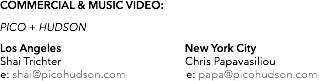 COMMERCIAL & MUSIC VIDEO: PICO + HUDSON Los Angeles New York City Shai Trichter Chris Papavasiliou e: shai@picohudson.com e: papa@picohudson.com